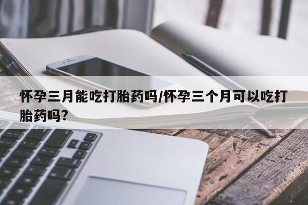 药流药购买怀孕三月能吃打胎药吗/怀孕三个月可以吃打胎药吗?