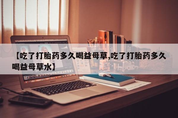 药流药购买【吃了打胎药多久喝益母草,吃了打胎药多久喝益母草水】