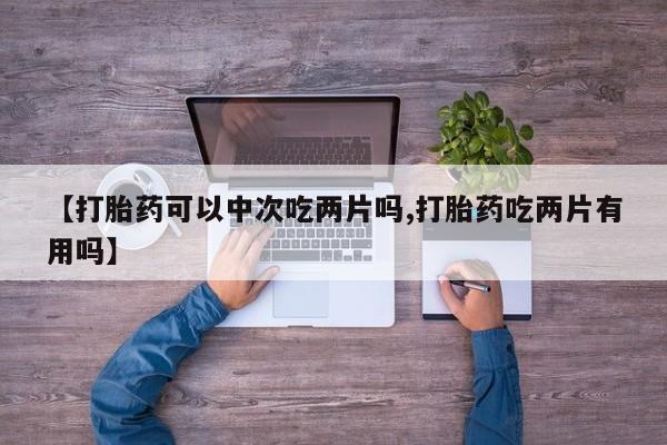 药流药购买【打胎药可以中次吃两片吗,打胎药吃两片有用吗】