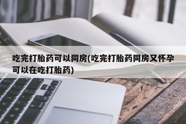 药流药购买吃完打胎药可以同房(吃完打胎药同房又怀孕可以在吃打胎药)