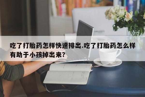 药流药购买吃了打胎药怎样快速排出.吃了打胎药怎么样有助于小孩掉出来？