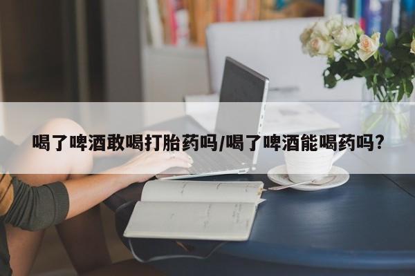 药流药购买喝了啤酒敢喝打胎药吗/喝了啤酒能喝药吗?