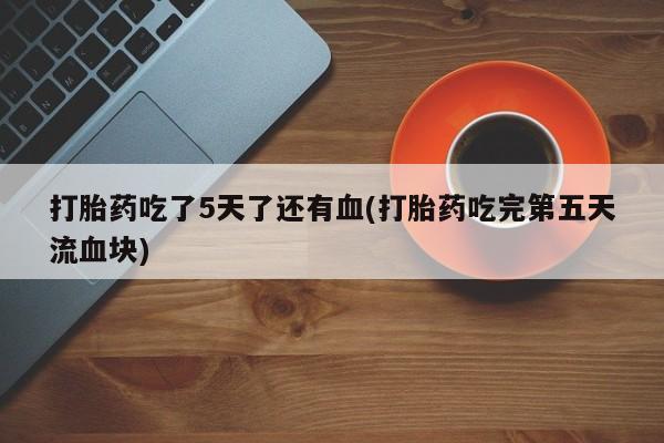 药流药购买打胎药吃了5天了还有血(打胎药吃完第五天流血块)