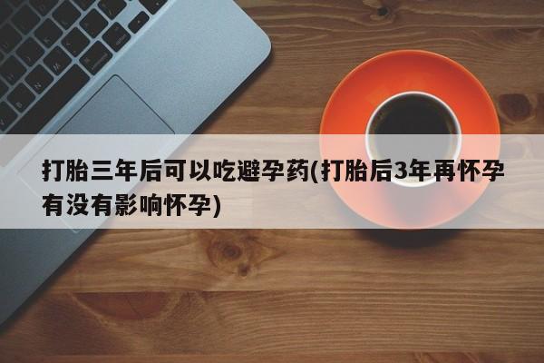 药流药购买打胎三年后可以吃避孕药(打胎后3年再怀孕有没有影响怀孕)
