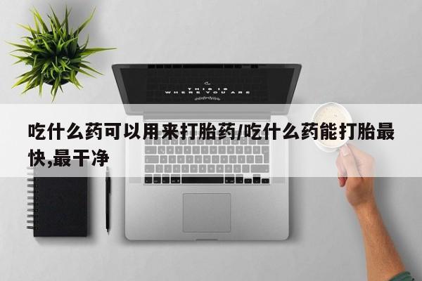药流药购买吃什么药可以用来打胎药/吃什么药能打胎最快,最干净