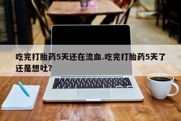 药流药购买吃完打胎药5天还在流血.吃完打胎药5天了还是想吐？