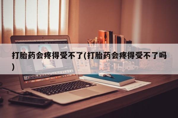 药流药购买打胎药会疼得受不了(打胎药会疼得受不了吗)