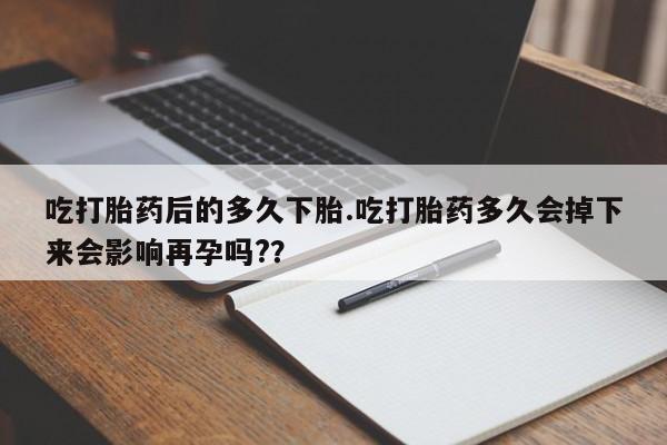 药流药购买吃打胎药后的多久下胎.吃打胎药多久会掉下来会影响再孕吗?？