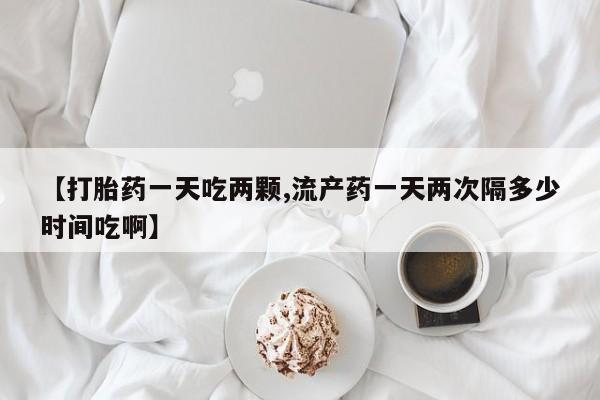 药流药购买【打胎药一天吃两颗,流产药一天两次隔多少时间吃啊】