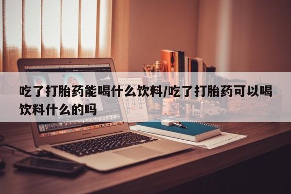 药流药购买吃了打胎药能喝什么饮料/吃了打胎药可以喝饮料什么的吗