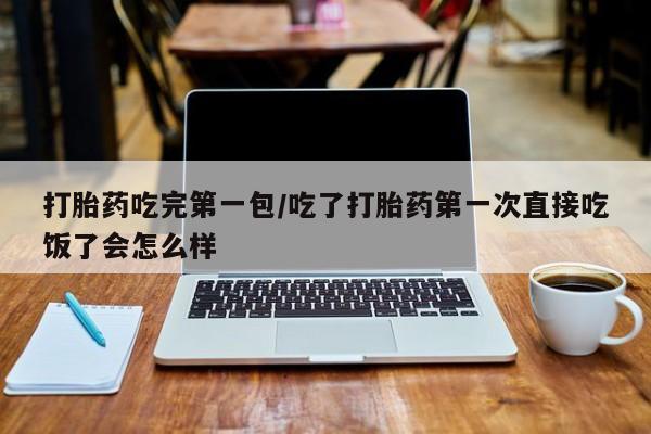 药流药购买打胎药吃完第一包/吃了打胎药第一次直接吃饭了会怎么样
