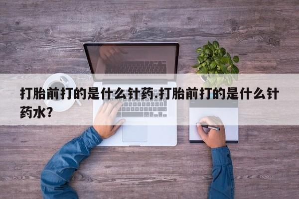 药流药购买打胎前打的是什么针药.打胎前打的是什么针药水？