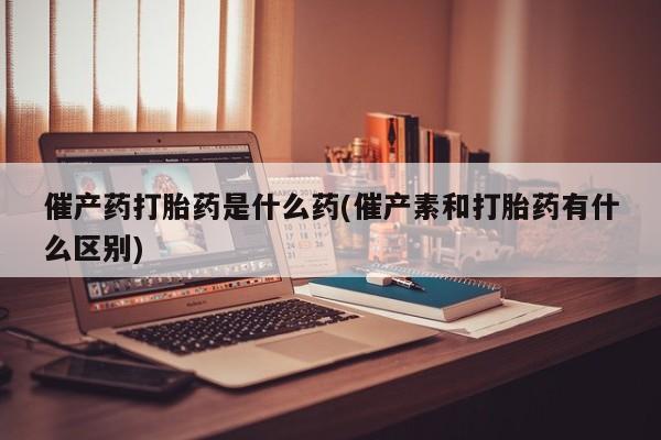 药流药购买催产药打胎药是什么药(催产素和打胎药有什么区别)
