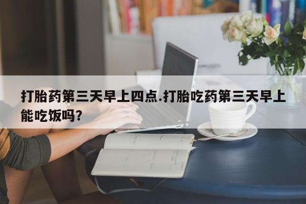 药流药购买打胎药第三天早上四点.打胎吃药第三天早上能吃饭吗？