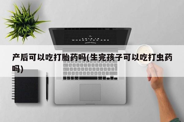 药流药购买产后可以吃打胎药吗(生完孩子可以吃打虫药吗)