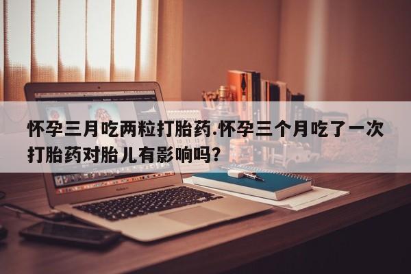 药流药购买怀孕三月吃两粒打胎药.怀孕三个月吃了一次打胎药对胎儿有影响吗？