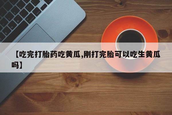 药流药购买【吃完打胎药吃黄瓜,刚打完胎可以吃生黄瓜吗】