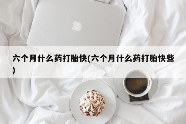 药流药购买六个月什么药打胎快(六个月什么药打胎快些)