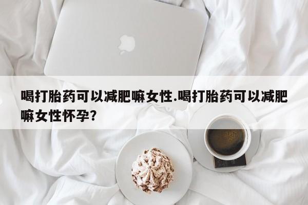 药流药购买喝打胎药可以减肥嘛女性.喝打胎药可以减肥嘛女性怀孕？