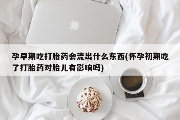 药流药购买孕早期吃打胎药会流出什么东西(怀孕初期吃了打胎药对胎儿有影响吗)