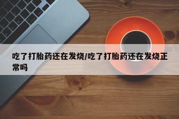 药流药购买吃了打胎药还在发烧/吃了打胎药还在发烧正常吗