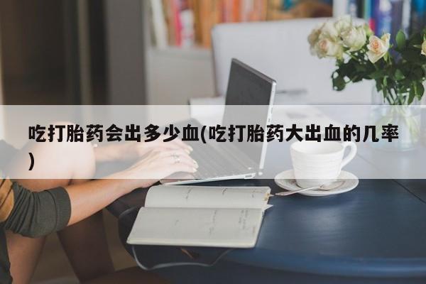 药流药购买吃打胎药会出多少血(吃打胎药大出血的几率)