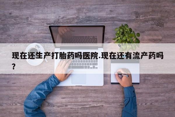 药流药购买现在还生产打胎药吗医院.现在还有流产药吗？