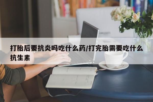 药流药购买打胎后要抗炎吗吃什么药/打完胎需要吃什么抗生素