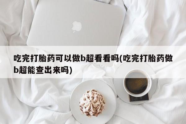 药流药购买吃完打胎药可以做b超看看吗(吃完打胎药做b超能查出来吗)