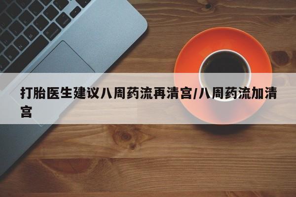 药流药购买打胎医生建议八周药流再清宫/八周药流加清宫