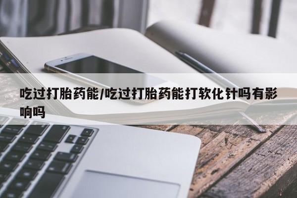 药流药购买吃过打胎药能/吃过打胎药能打软化针吗有影响吗