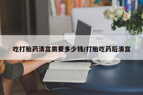 药流药购买吃打胎药清宫需要多少钱/打胎吃药后清宫