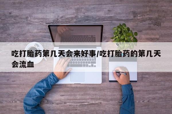 药流药购买吃打胎药第几天会来好事/吃打胎药的第几天会流血