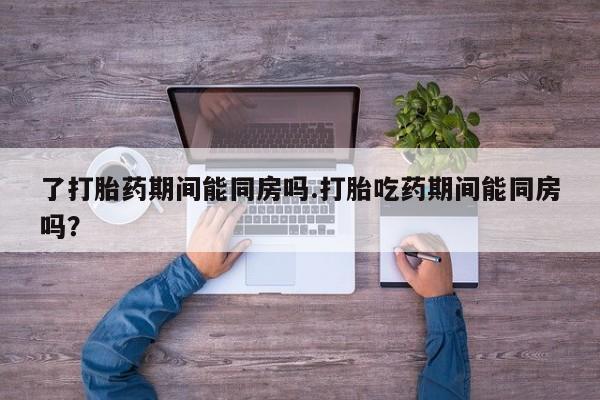 药流药购买了打胎药期间能同房吗.打胎吃药期间能同房吗？