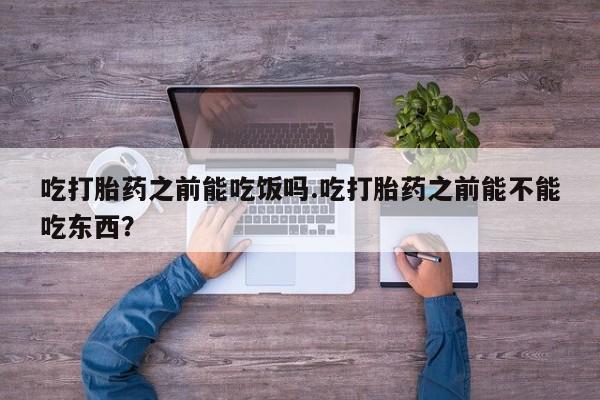 药流药购买吃打胎药之前能吃饭吗.吃打胎药之前能不能吃东西？