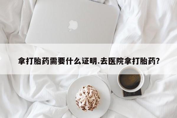 药流药购买拿打胎药需要什么证明.去医院拿打胎药？