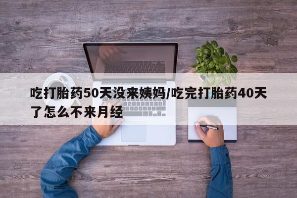 药流药购买吃打胎药50天没来姨妈/吃完打胎药40天了怎么不来月经