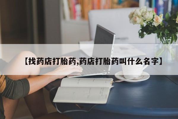 药流药购买【找药店打胎药,药店打胎药叫什么名字】