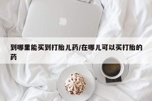 药流药购买到哪里能买到打胎儿药/在哪儿可以买打胎的药