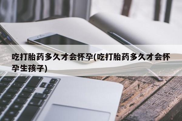 药流药购买吃打胎药多久才会怀孕(吃打胎药多久才会怀孕生孩子)