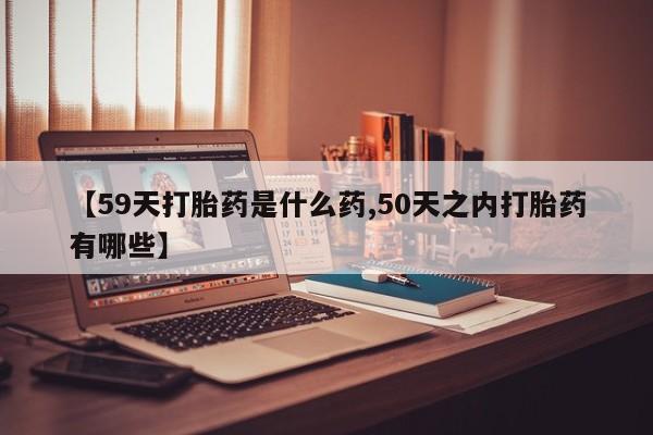 药流药购买【59天打胎药是什么药,50天之内打胎药有哪些】