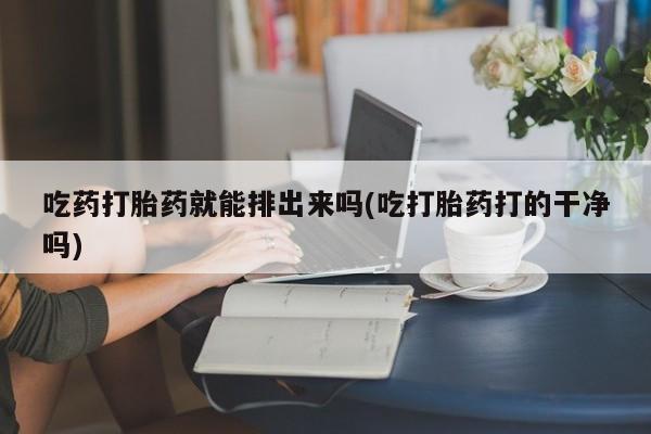 药流药购买吃药打胎药就能排出来吗(吃打胎药打的干净吗)