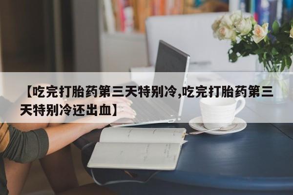 药流药购买【吃完打胎药第三天特别冷,吃完打胎药第三天特别冷还出血】