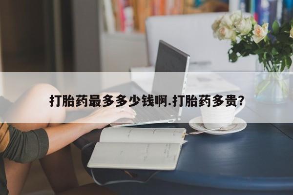 药流药购买打胎药最多多少钱啊.打胎药多贵？