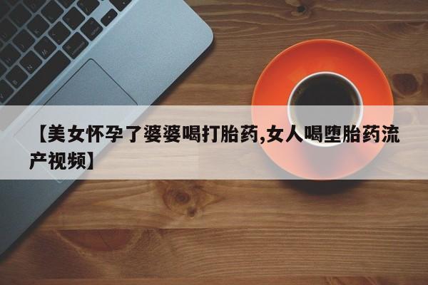 药流药购买【美女怀孕了婆婆喝打胎药,女人喝堕胎药流产视频】