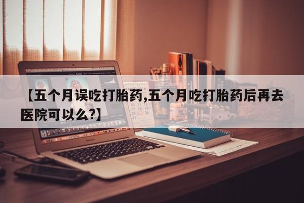 药流药购买【五个月误吃打胎药,五个月吃打胎药后再去医院可以么?】