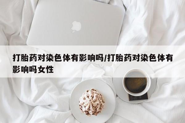 药流药购买打胎药对染色体有影响吗/打胎药对染色体有影响吗女性