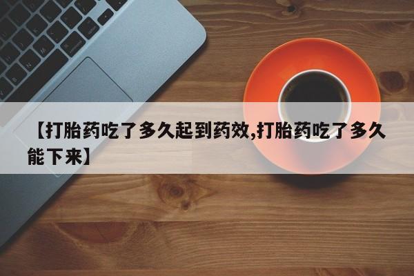 药流药购买【打胎药吃了多久起到药效,打胎药吃了多久能下来】