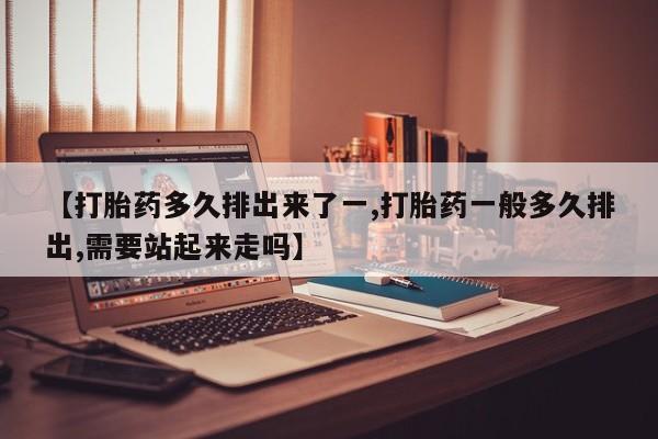 药流药购买【打胎药多久排出来了一,打胎药一般多久排出,需要站起来走吗】