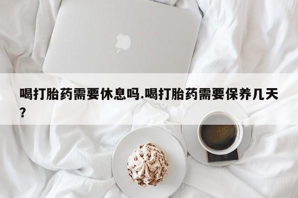 药流药购买喝打胎药需要休息吗.喝打胎药需要保养几天？